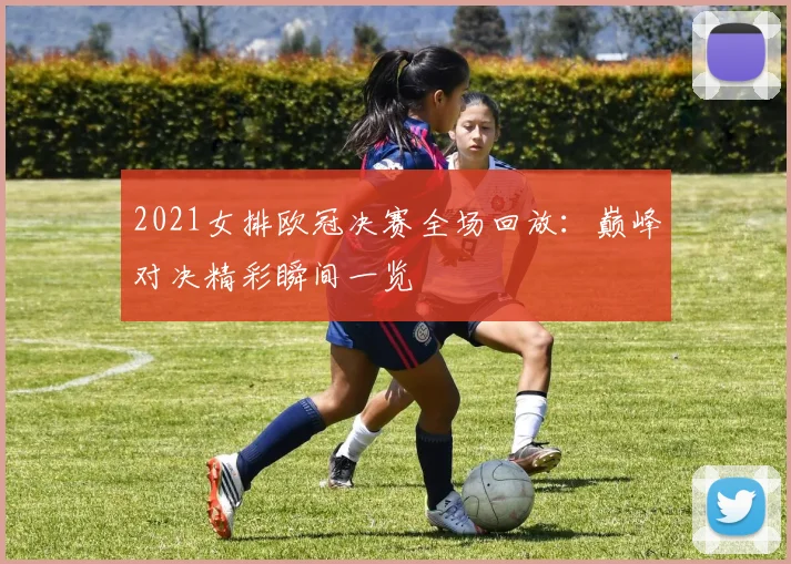 2021女排欧冠决赛全场回放：巅峰对决精彩瞬间一览