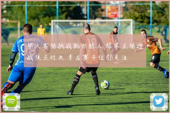 热火客场挑战凯尔特人 绿军主场迎战焦点对决 季后赛卡位引关注