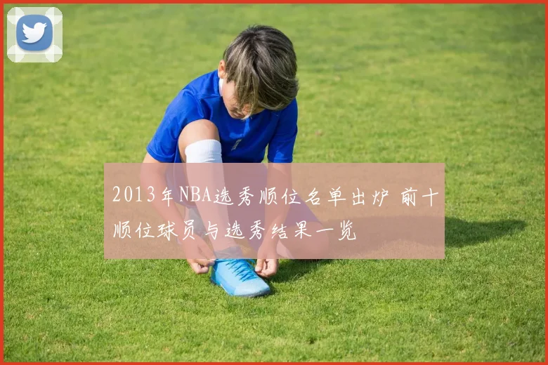 2013年NBA选秀顺位名单出炉 前十顺位球员与选秀结果一览