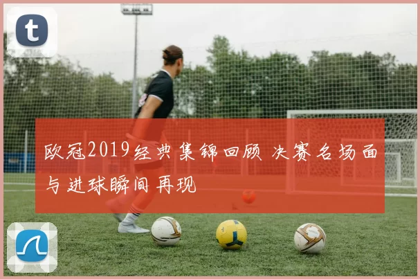 欧冠2019经典集锦回顾 决赛名场面与进球瞬间再现