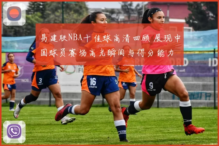 易建联NBA十佳球高清回顾 展现中国球员赛场高光瞬间与得分能力