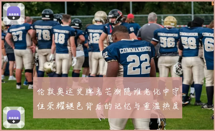 伦敦奥运奖牌光芒渐隐谁老化中守住荣耀褪色背后的记忆与重温热度