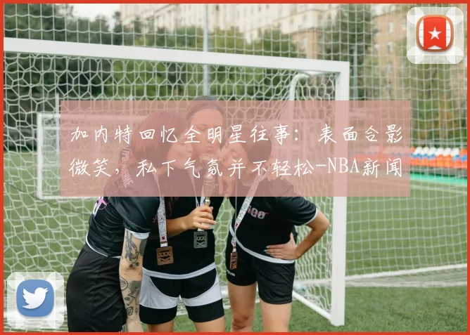 加内特回忆全明星往事：表面合影微笑，私下气氛并不轻松-NBA新闻