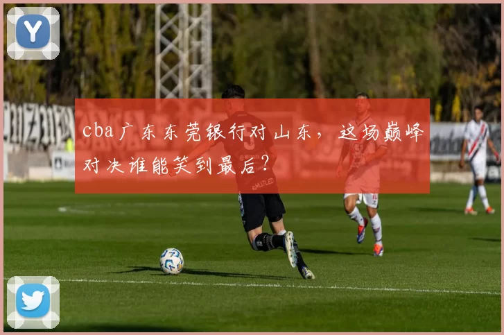 cba广东东莞银行对山东,这场巅峰对决谁能笑到最后?