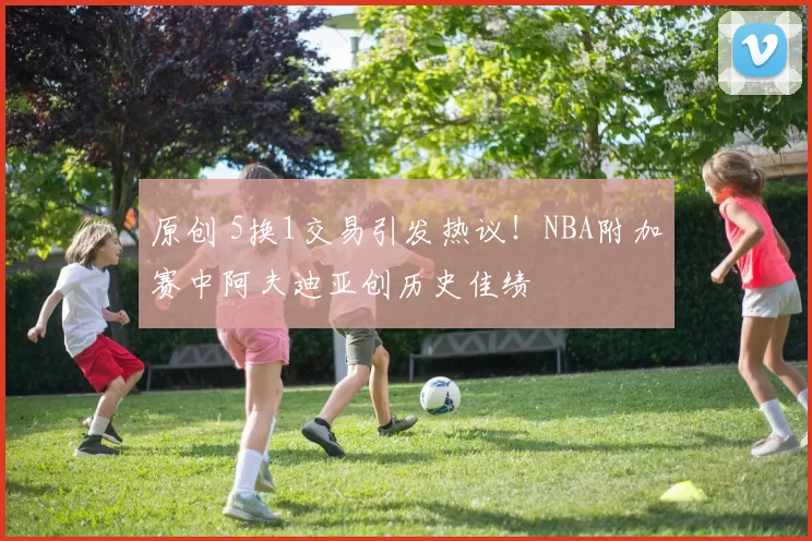 原创 5换1交易引发热议！NBA附加赛中阿夫迪亚创历史佳绩