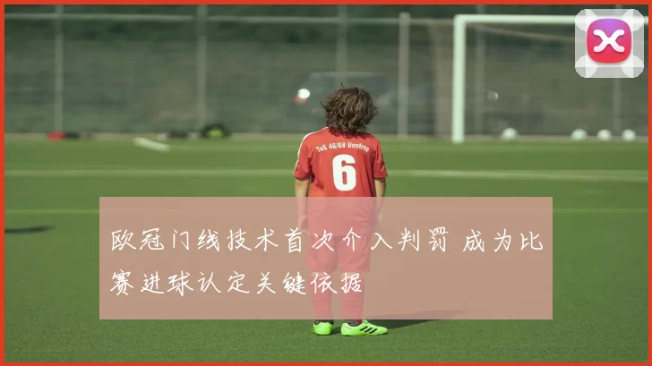 欧冠门线技术首次介入判罚 成为比赛进球认定关键依据