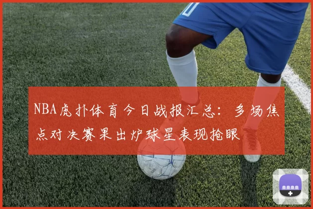 NBA虎扑体育今日战报汇总:多场焦点对决赛果出炉球星表现抢眼