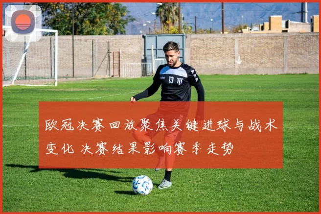 欧冠决赛回放聚焦关键进球与战术变化 决赛结果影响赛季走势