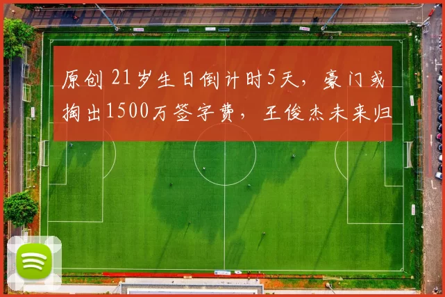 原创 21岁生日倒计时5天，豪门或掏出1500万签字费，王俊杰未来归属渐明