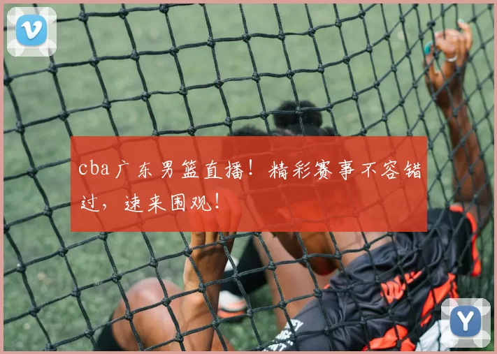cba广东男篮直播！精彩赛事不容错过，速来围观！