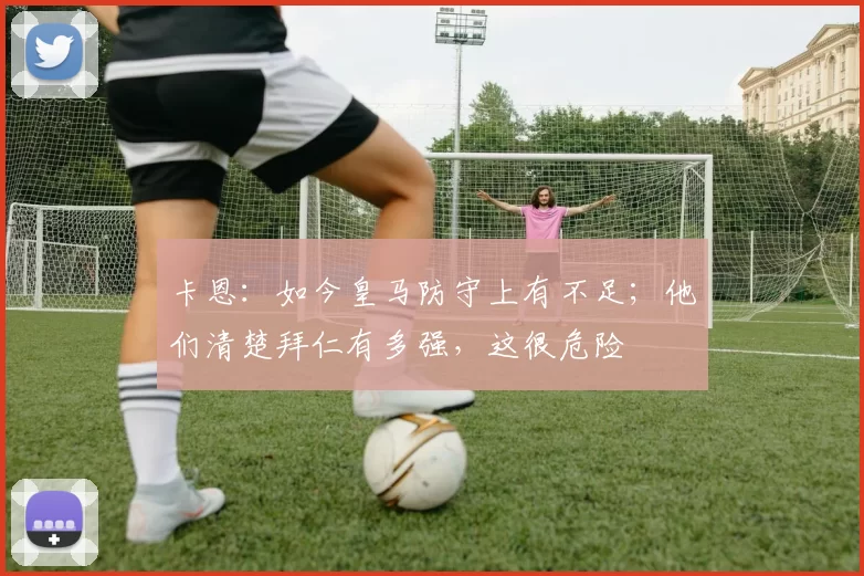 卡恩：如今皇马防守上有不足；他们清楚拜仁有多强，这很危险
