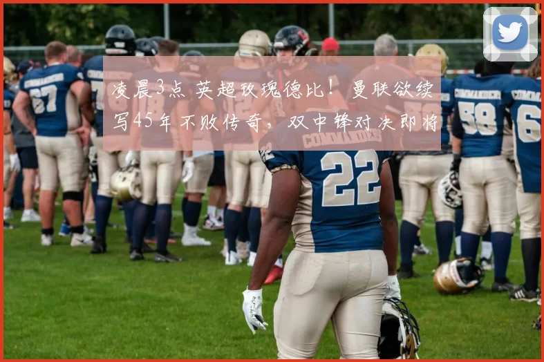 凌晨3点 英超玫瑰德比！曼联欲续写45年不败传奇，双中锋对决即将开启_比赛_进球_主场