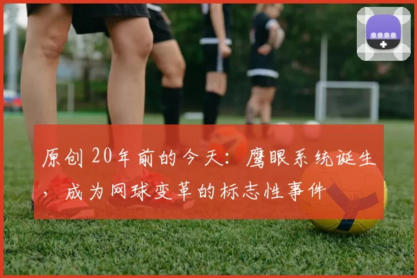 原创 20年前的今天：鹰眼系统诞生，成为网球变革的标志性事件