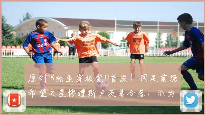 原创 8轮坐穿板凳0首发！国足前场希望之星惨遭斯卢茨基冷落，沦为鸡肋