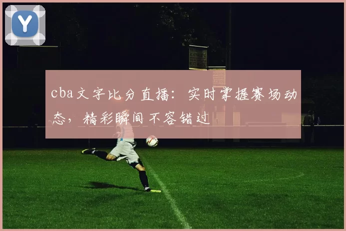 cba文字比分直播:实时掌握赛场动态,精彩瞬间不容错过
