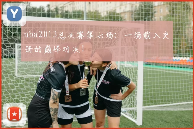 nba2013总决赛第七场：一场载入史册的巅峰对决！
