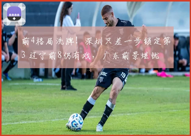 前4格局洗牌！深圳只差一步锁定第3 辽宁前8仍有戏，广东前景堪忧
