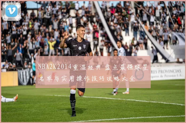 NBA2K2014重温经典 盘点最强球星名单与实用操作技巧攻略大全