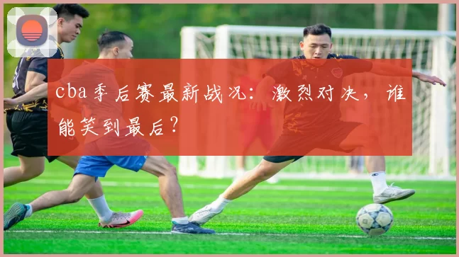 cba季后赛最新战况:激烈对决,谁能笑到最后?