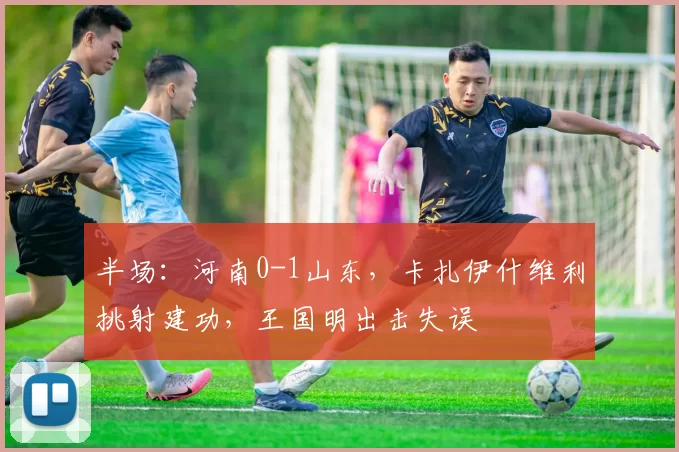 半场：河南0-1山东，卡扎伊什维利挑射建功，王国明出击失误