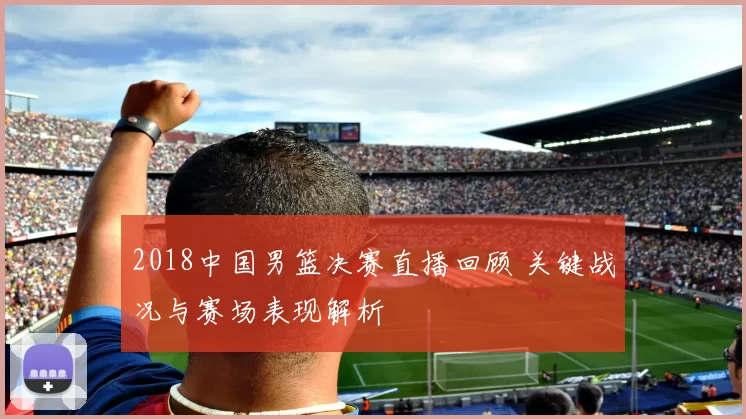 2018中国男篮决赛直播回顾 关键战况与赛场表现解析
