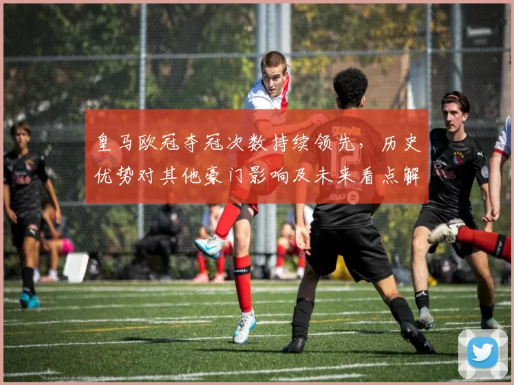 皇马欧冠夺冠次数持续领先,历史优势对其他豪门影响及未来看点解析