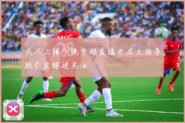 武汉三镇今晚中超直播开启主场争胜引发球迷关注