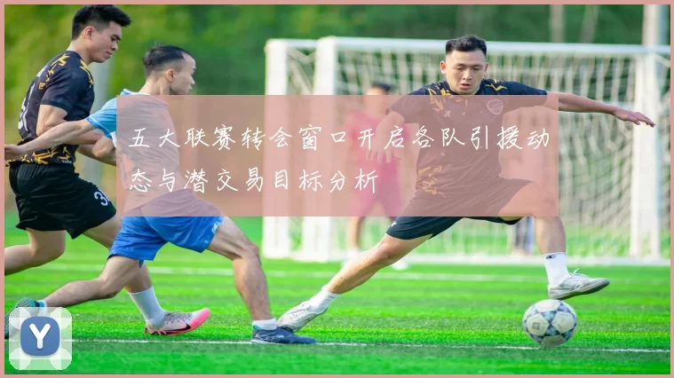 五大联赛转会窗口开启各队引援动态与潜交易目标分析