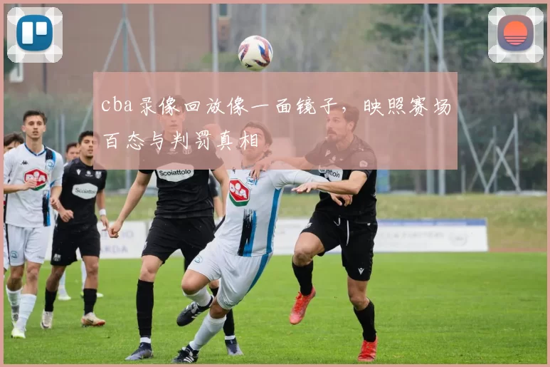 cba录像回放像一面镜子，映照赛场百态与判罚真相