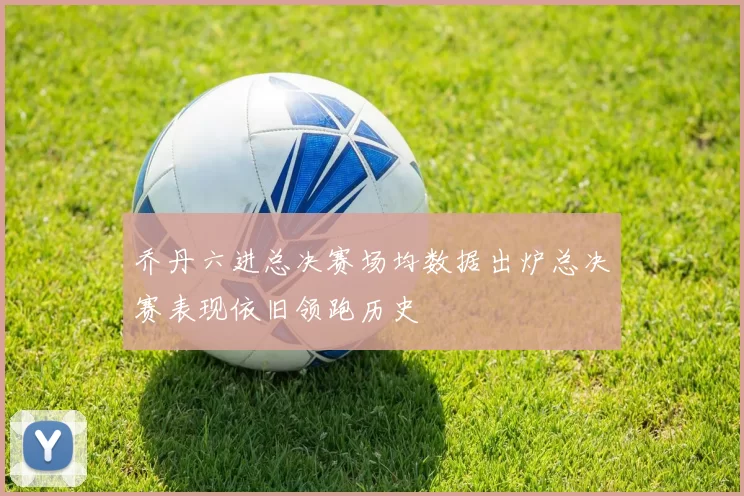 乔丹六进总决赛场均数据出炉总决赛表现依旧领跑历史