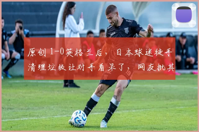 原创 1-0英格兰后，日本球迷徒手清理垃圾让对手看呆了，网友批其作秀