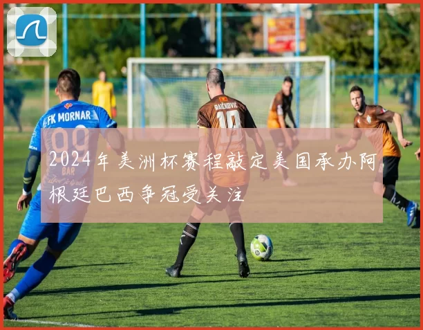 2024年美洲杯赛程敲定美国承办阿根廷巴西争冠受关注