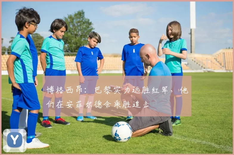 博格西昂：巴黎实力远胜红军，他们在安菲尔德会乘胜追击