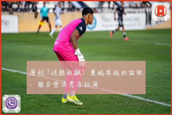 原创 5连胜狂飙!曼城客战利兹联,能否登顶悬念拉满