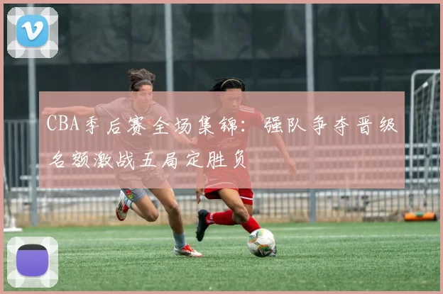 CBA季后赛全场集锦：强队争夺晋级名额激战五局定胜负