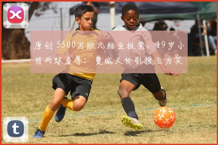 原创 5500万欧元枯坐板凳,19岁小将两球羞辱:曼城天价引援沦为笑柄?