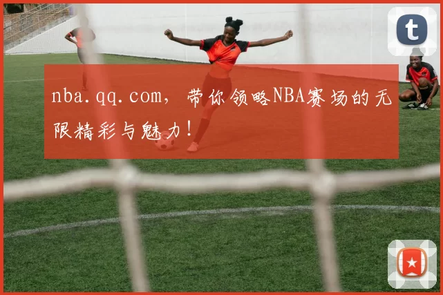 nba.qq.com，带你领略NBA赛场的无限精彩与魅力！