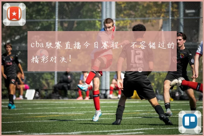 cba联赛直播今日赛程，不容错过的精彩对决！