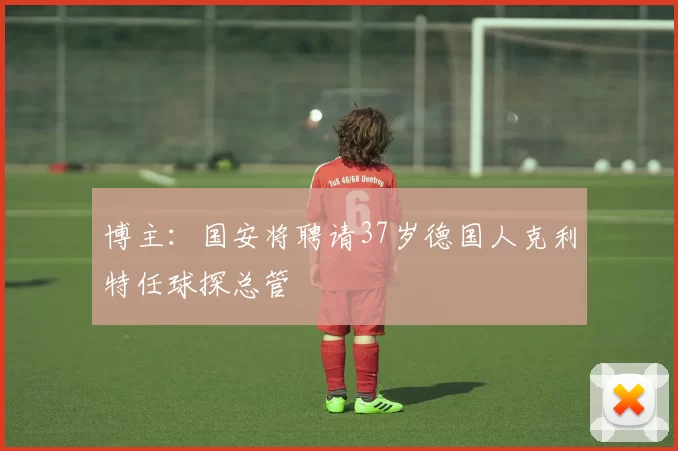 博主：国安将聘请37岁德国人克利特任球探总管