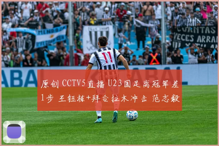 原创 CCTV5直播 U23国足离冠军差1步 王钰栋+拜合拉木冲击 范志毅寄语彭啸