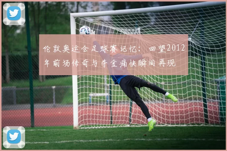 伦敦奥运会足球赛记忆:回望2012年前场传奇与夺金痛快瞬间再现