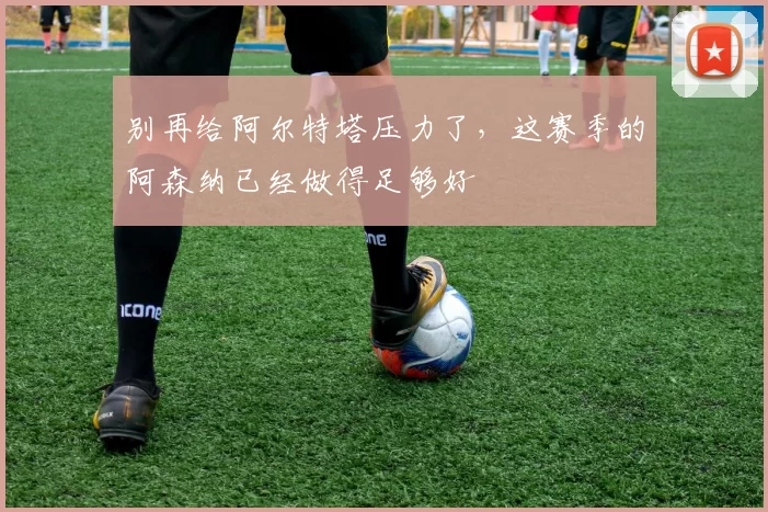 别再给阿尔特塔压力了，这赛季的阿森纳已经做得足够好