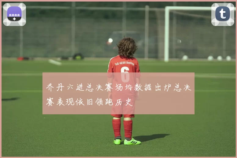 乔丹六进总决赛场均数据出炉总决赛表现依旧领跑历史