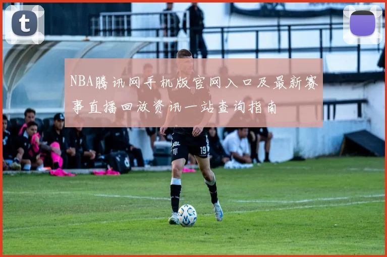 NBA腾讯网手机版官网入口及最新赛事直播回放资讯一站查询指南