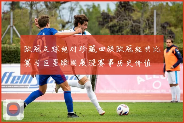 欧冠足球绝对珍藏回顾欧冠经典比赛与巨星瞬间展现赛事历史价值