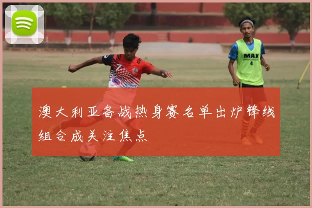 澳大利亚备战热身赛名单出炉锋线组合成关注焦点