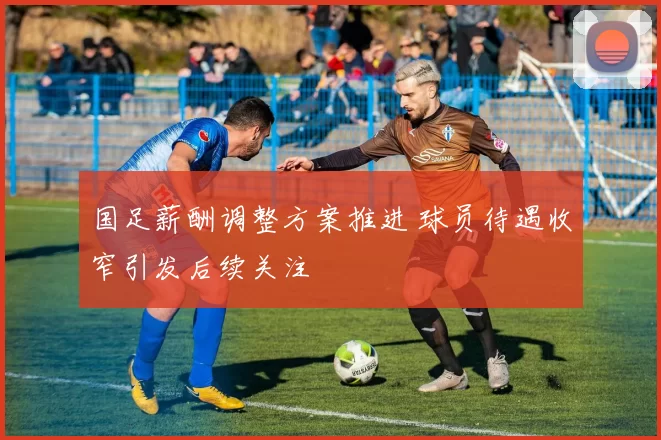 国足薪酬调整方案推进 球员待遇收窄引发后续关注