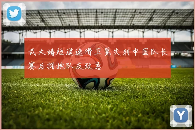 武大靖短道速滑卫冕失利中国队长赛后拥抱队友致意