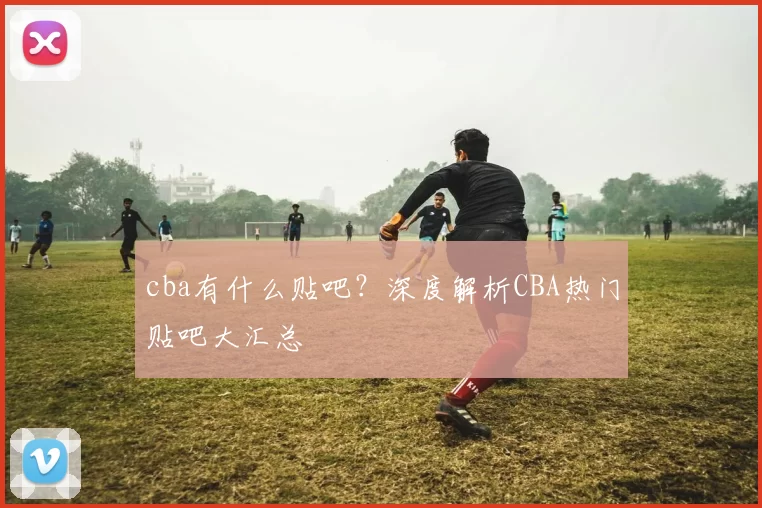 cba有什么贴吧？深度解析CBA热门贴吧大汇总