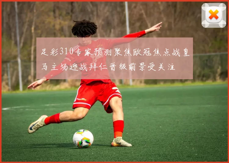 足彩310专家预测聚焦欧冠焦点战皇马主场迎战拜仁晋级前景受关注